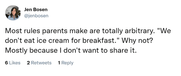 Most rules parents make are totally arbitrary. "We don't eat ice cream for breakfast." Why not? Mostly because I don't want to share it.