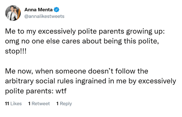 Me to my excessively polite parents growing up: omg no one else cares about being this polite, stop!!! Me now, when someone doesn’t follow the arbitrary social rules ingrained in me by excessively polite parents: wtf