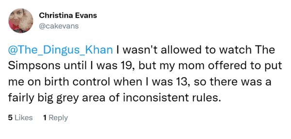I wasn't allowed to watch The Simpsons until I was 19, but my mom offered to put me on birth control when I was 13, so there was a fairly big grey area of inconsistent rules.
